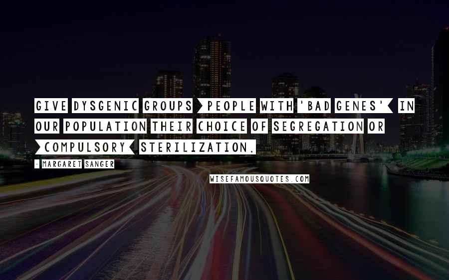 Margaret Sanger Quotes: Give dysgenic groups [people with 'bad genes'] in our population their choice of segregation or [compulsory] sterilization.