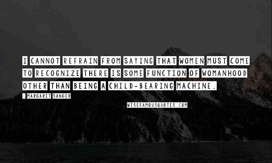 Margaret Sanger Quotes: I cannot refrain from saying that women must come to recognize there is some function of womanhood other than being a child-bearing machine.