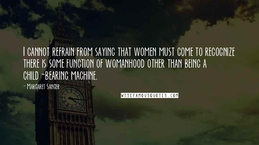 Margaret Sanger Quotes: I cannot refrain from saying that women must come to recognize there is some function of womanhood other than being a child-bearing machine.