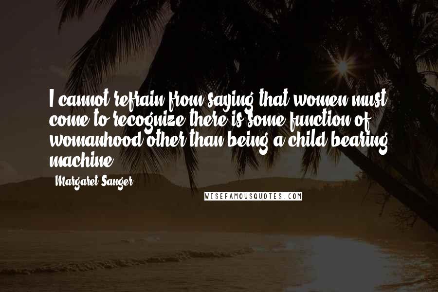 Margaret Sanger Quotes: I cannot refrain from saying that women must come to recognize there is some function of womanhood other than being a child-bearing machine.