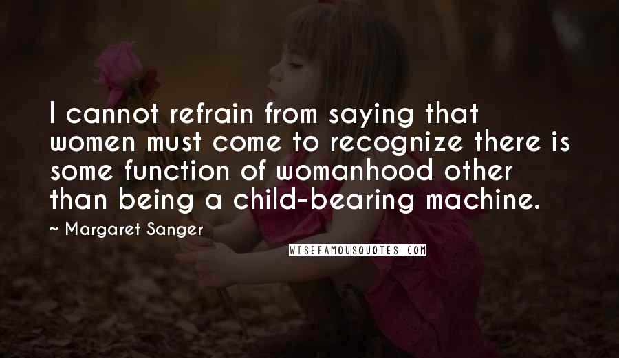 Margaret Sanger Quotes: I cannot refrain from saying that women must come to recognize there is some function of womanhood other than being a child-bearing machine.
