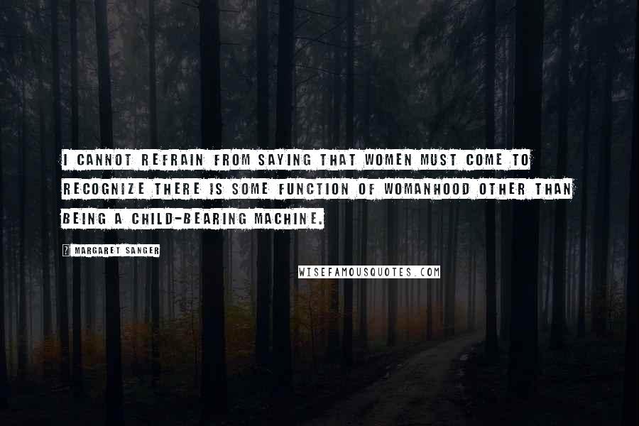 Margaret Sanger Quotes: I cannot refrain from saying that women must come to recognize there is some function of womanhood other than being a child-bearing machine.