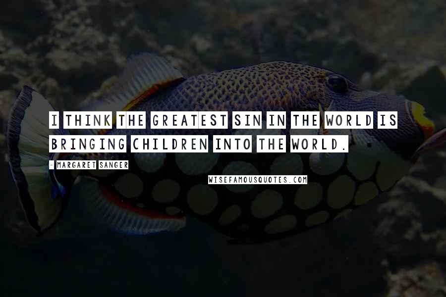 Margaret Sanger Quotes: I think the greatest sin in the world is bringing children into the world.