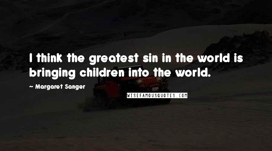 Margaret Sanger Quotes: I think the greatest sin in the world is bringing children into the world.