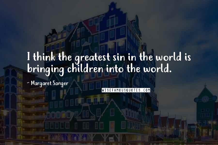 Margaret Sanger Quotes: I think the greatest sin in the world is bringing children into the world.