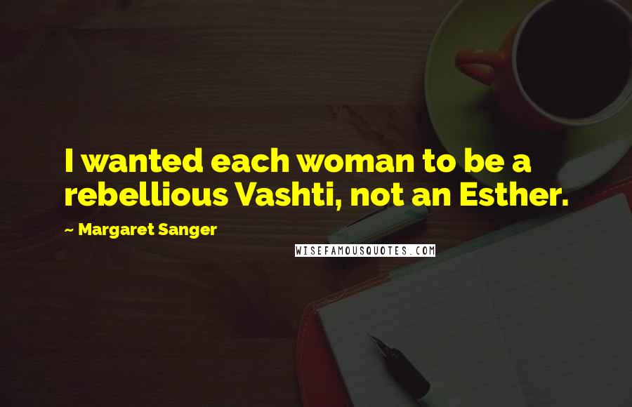 Margaret Sanger Quotes: I wanted each woman to be a rebellious Vashti, not an Esther.