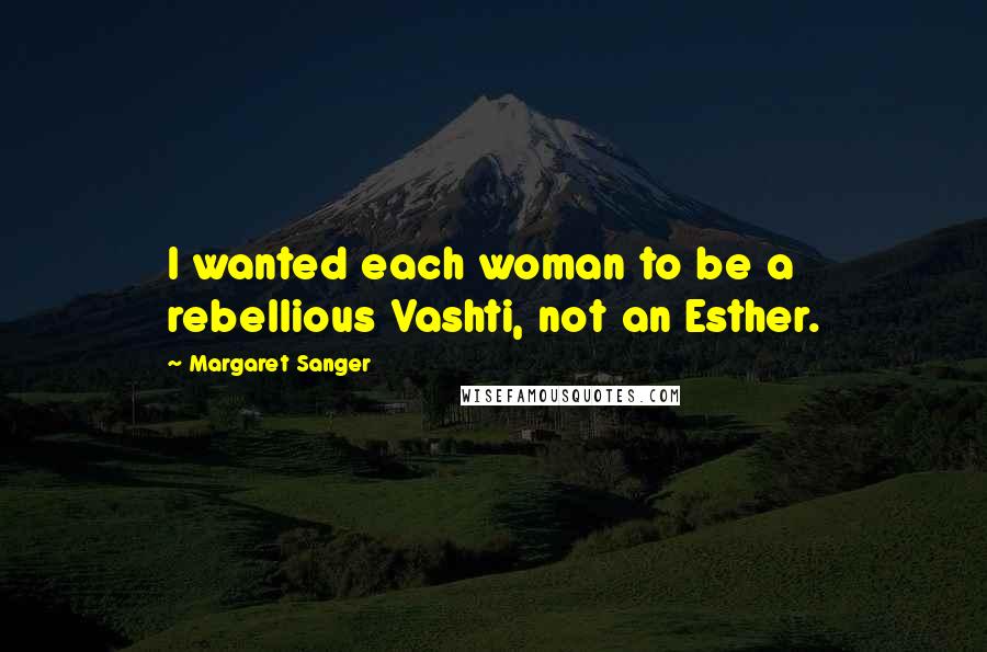 Margaret Sanger Quotes: I wanted each woman to be a rebellious Vashti, not an Esther.