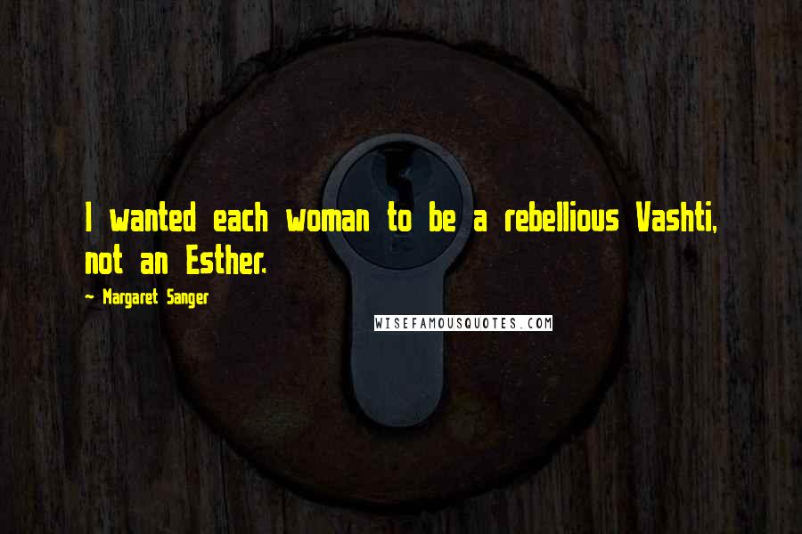 Margaret Sanger Quotes: I wanted each woman to be a rebellious Vashti, not an Esther.