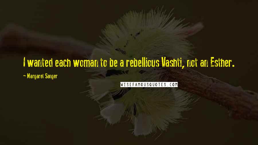 Margaret Sanger Quotes: I wanted each woman to be a rebellious Vashti, not an Esther.