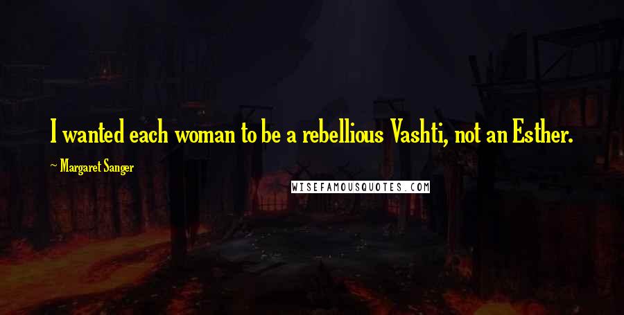 Margaret Sanger Quotes: I wanted each woman to be a rebellious Vashti, not an Esther.