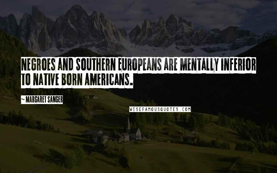 Margaret Sanger Quotes: Negroes and Southern Europeans are mentally inferior to native born Americans.