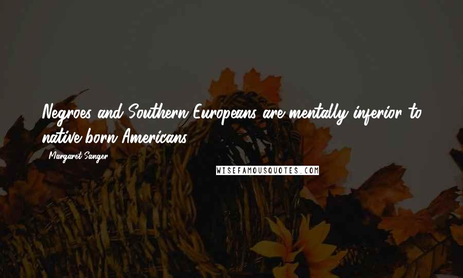 Margaret Sanger Quotes: Negroes and Southern Europeans are mentally inferior to native born Americans.