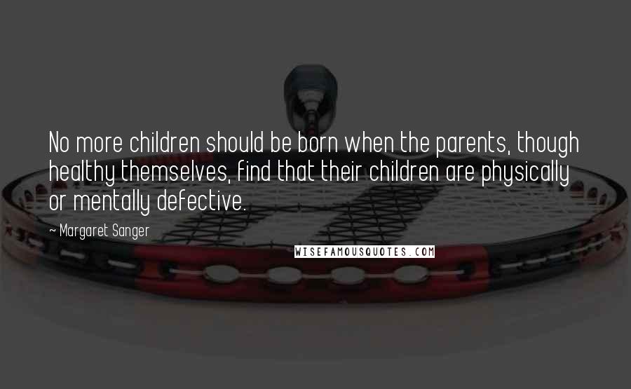 Margaret Sanger Quotes: No more children should be born when the parents, though healthy themselves, find that their children are physically or mentally defective.