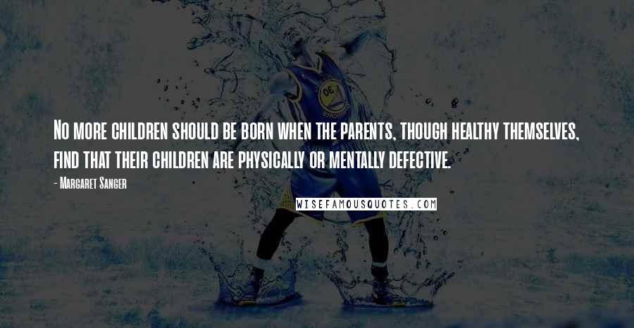 Margaret Sanger Quotes: No more children should be born when the parents, though healthy themselves, find that their children are physically or mentally defective.