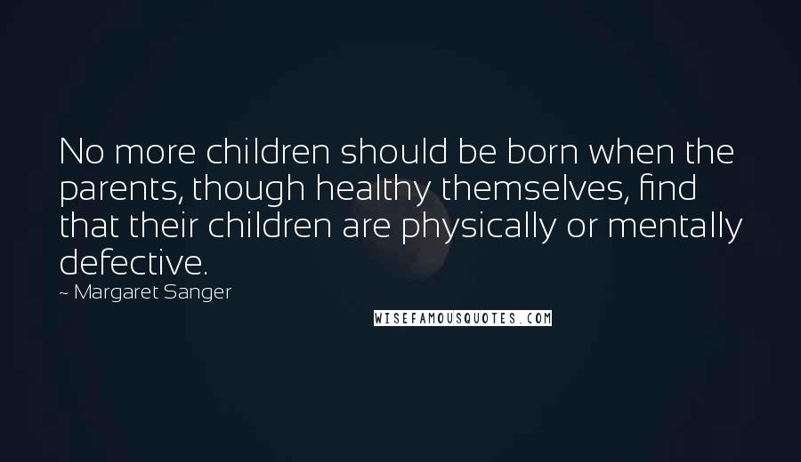 Margaret Sanger Quotes: No more children should be born when the parents, though healthy themselves, find that their children are physically or mentally defective.