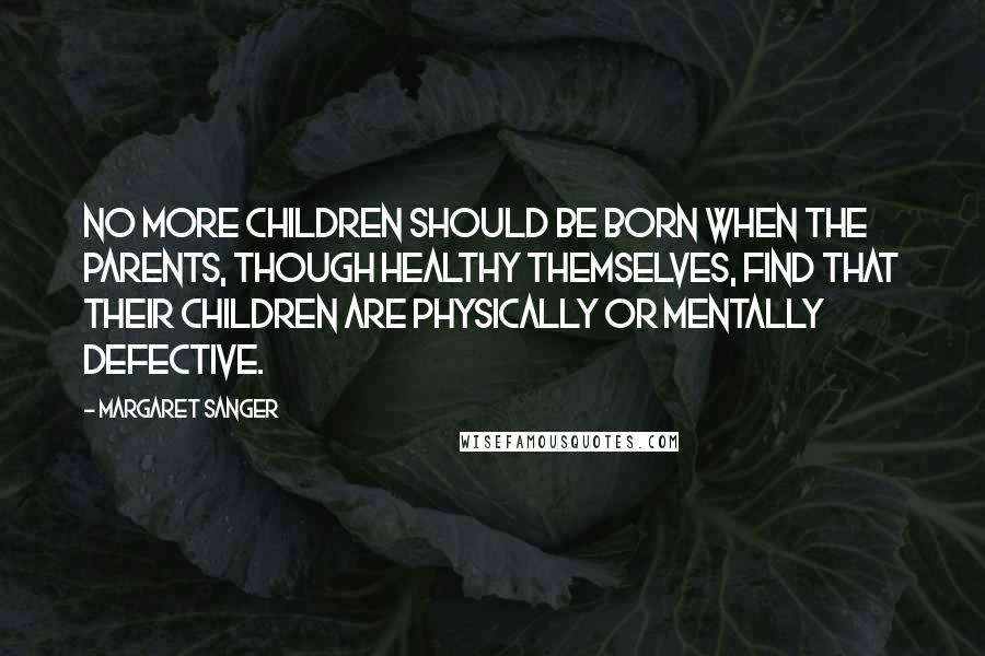 Margaret Sanger Quotes: No more children should be born when the parents, though healthy themselves, find that their children are physically or mentally defective.