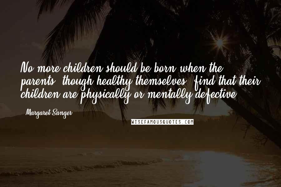 Margaret Sanger Quotes: No more children should be born when the parents, though healthy themselves, find that their children are physically or mentally defective.