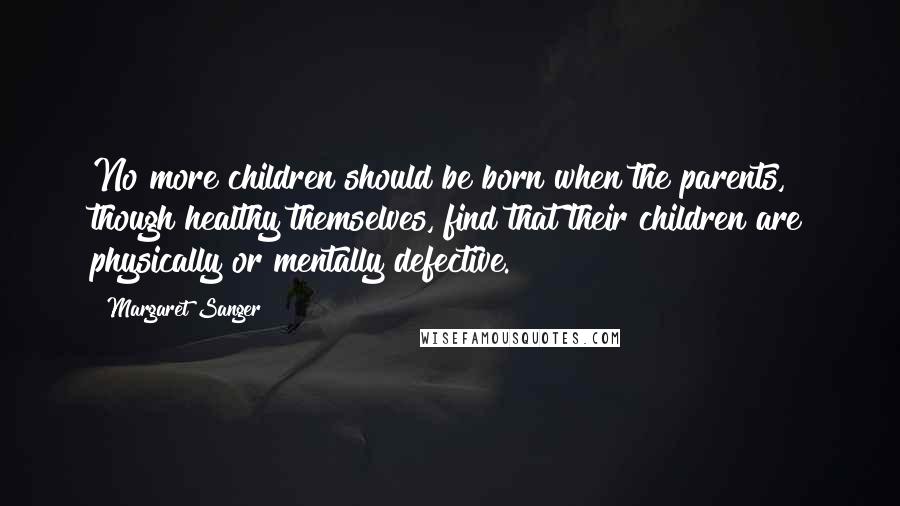 Margaret Sanger Quotes: No more children should be born when the parents, though healthy themselves, find that their children are physically or mentally defective.