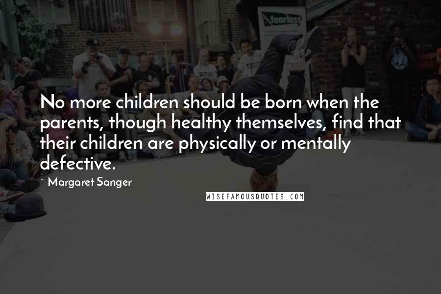 Margaret Sanger Quotes: No more children should be born when the parents, though healthy themselves, find that their children are physically or mentally defective.