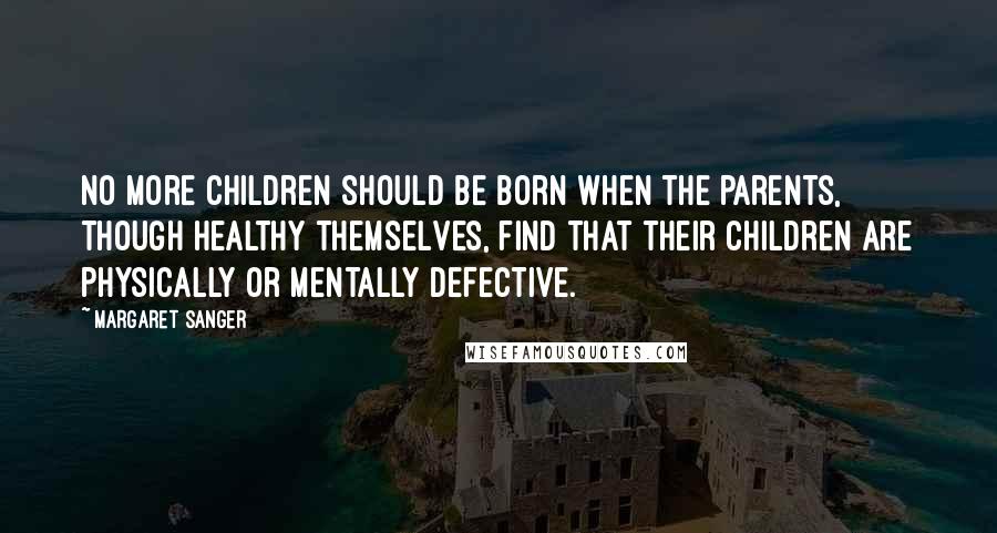 Margaret Sanger Quotes: No more children should be born when the parents, though healthy themselves, find that their children are physically or mentally defective.