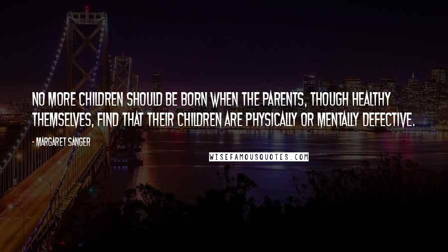 Margaret Sanger Quotes: No more children should be born when the parents, though healthy themselves, find that their children are physically or mentally defective.