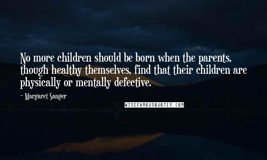 Margaret Sanger Quotes: No more children should be born when the parents, though healthy themselves, find that their children are physically or mentally defective.