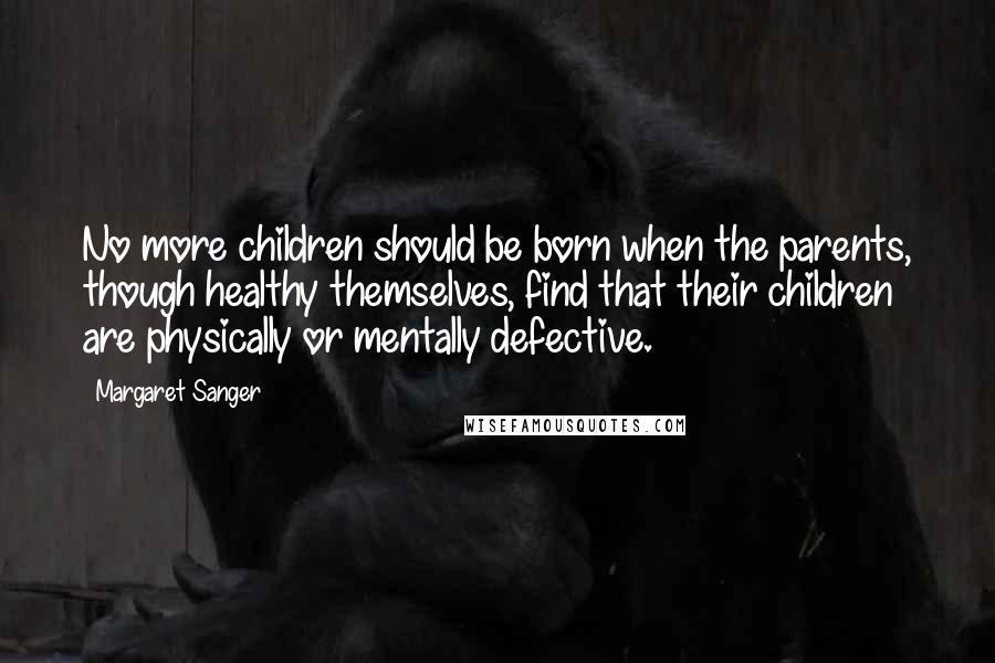 Margaret Sanger Quotes: No more children should be born when the parents, though healthy themselves, find that their children are physically or mentally defective.