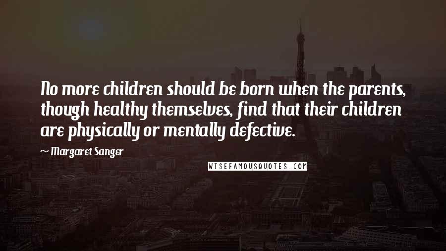 Margaret Sanger Quotes: No more children should be born when the parents, though healthy themselves, find that their children are physically or mentally defective.