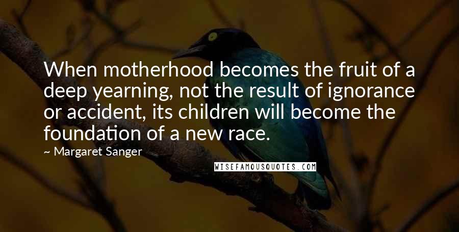 Margaret Sanger Quotes: When motherhood becomes the fruit of a deep yearning, not the result of ignorance or accident, its children will become the foundation of a new race.