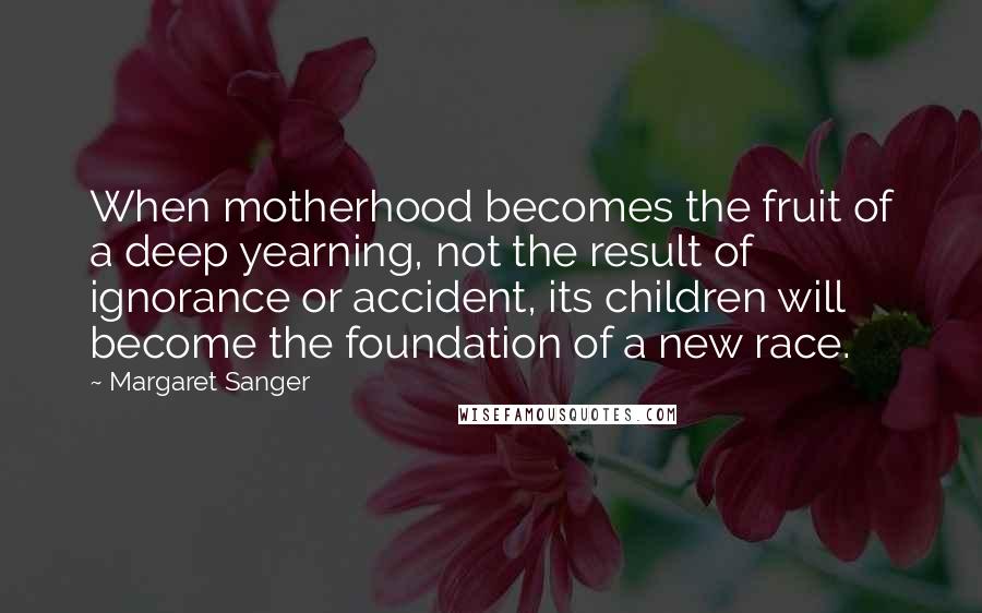 Margaret Sanger Quotes: When motherhood becomes the fruit of a deep yearning, not the result of ignorance or accident, its children will become the foundation of a new race.