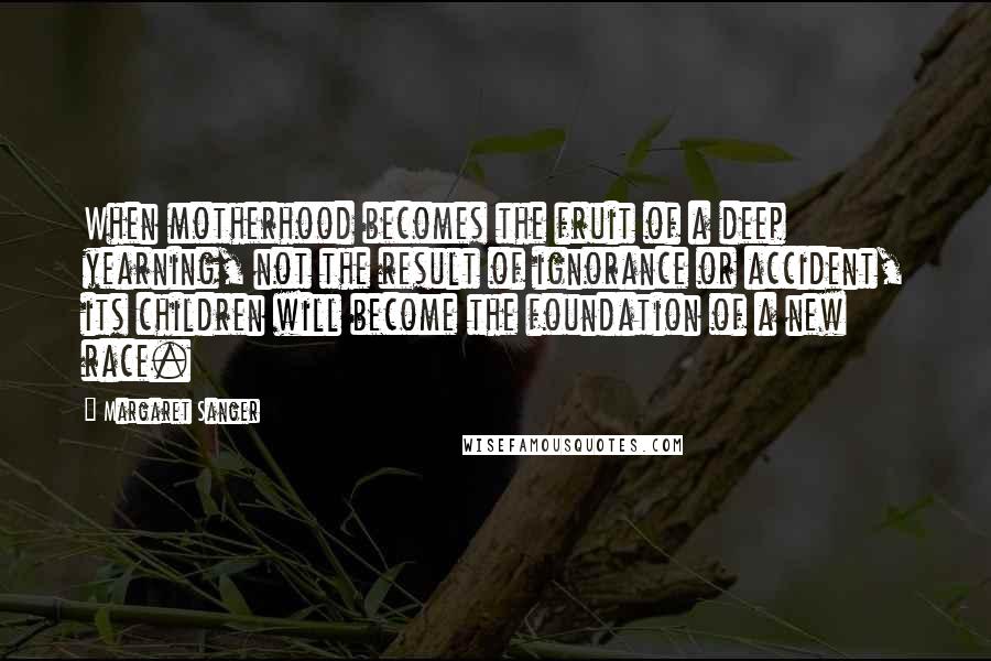 Margaret Sanger Quotes: When motherhood becomes the fruit of a deep yearning, not the result of ignorance or accident, its children will become the foundation of a new race.