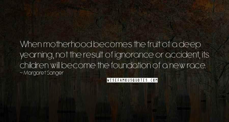 Margaret Sanger Quotes: When motherhood becomes the fruit of a deep yearning, not the result of ignorance or accident, its children will become the foundation of a new race.