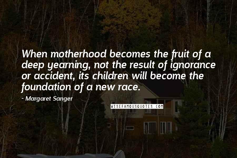 Margaret Sanger Quotes: When motherhood becomes the fruit of a deep yearning, not the result of ignorance or accident, its children will become the foundation of a new race.