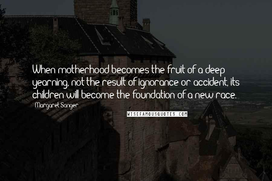 Margaret Sanger Quotes: When motherhood becomes the fruit of a deep yearning, not the result of ignorance or accident, its children will become the foundation of a new race.