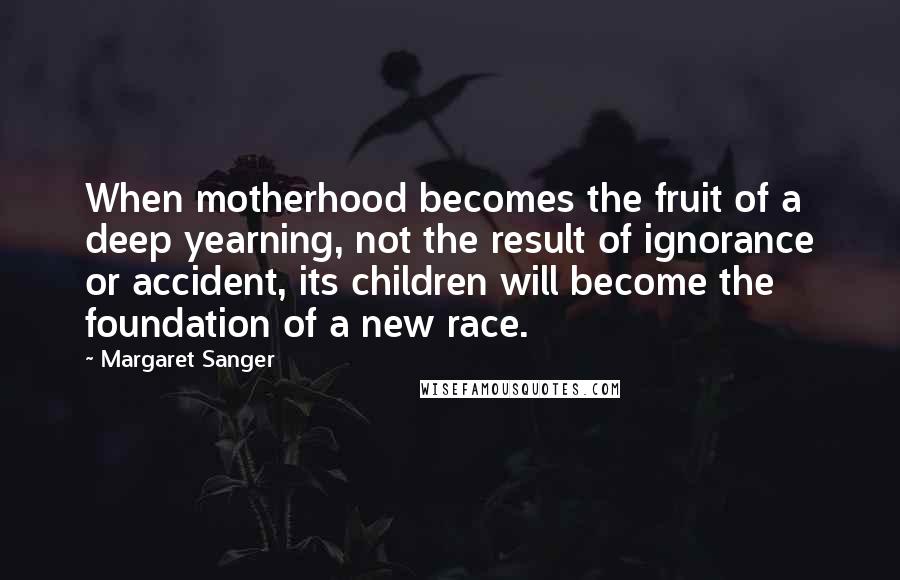 Margaret Sanger Quotes: When motherhood becomes the fruit of a deep yearning, not the result of ignorance or accident, its children will become the foundation of a new race.