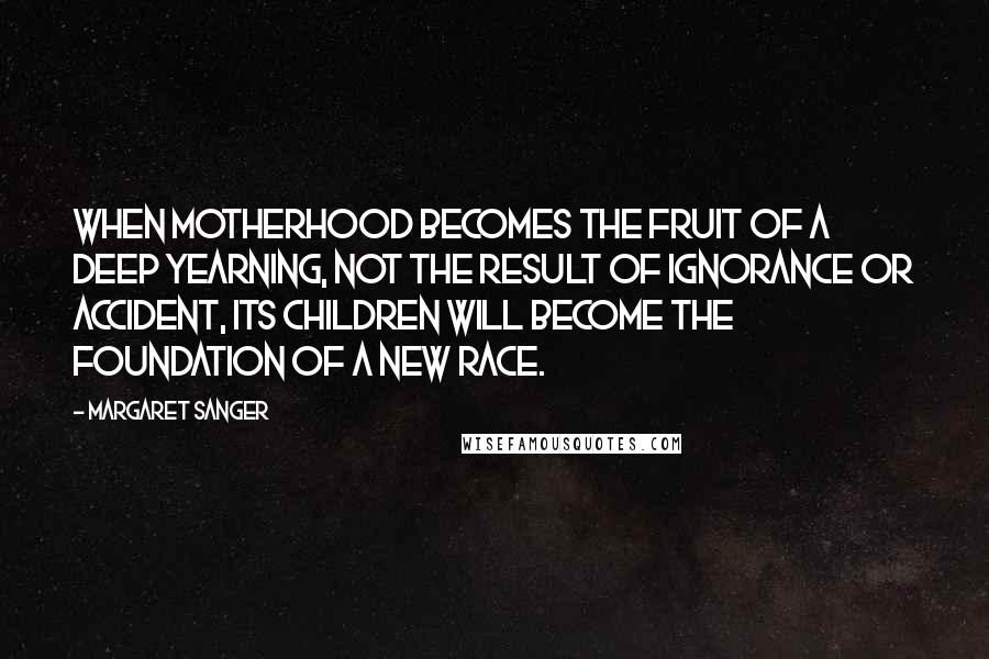 Margaret Sanger Quotes: When motherhood becomes the fruit of a deep yearning, not the result of ignorance or accident, its children will become the foundation of a new race.