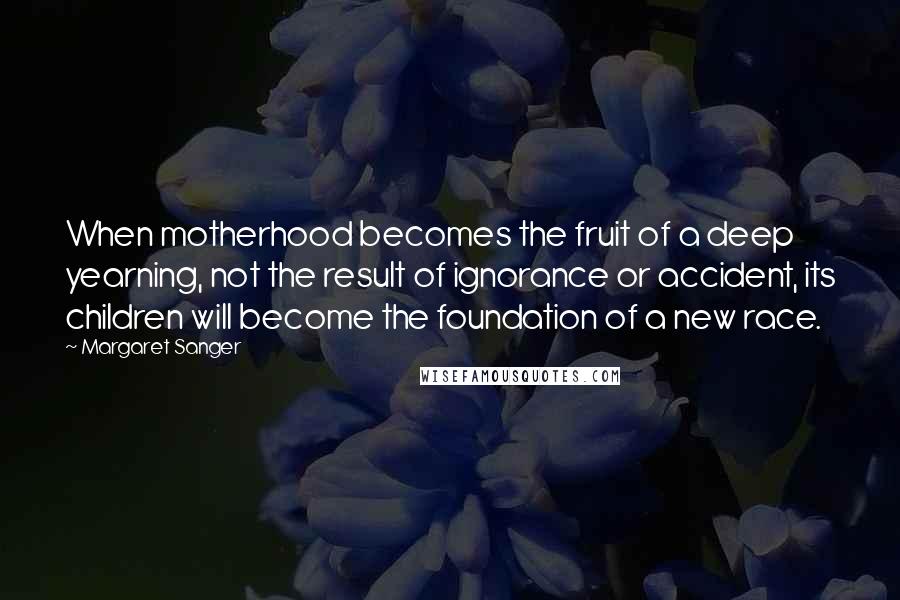 Margaret Sanger Quotes: When motherhood becomes the fruit of a deep yearning, not the result of ignorance or accident, its children will become the foundation of a new race.