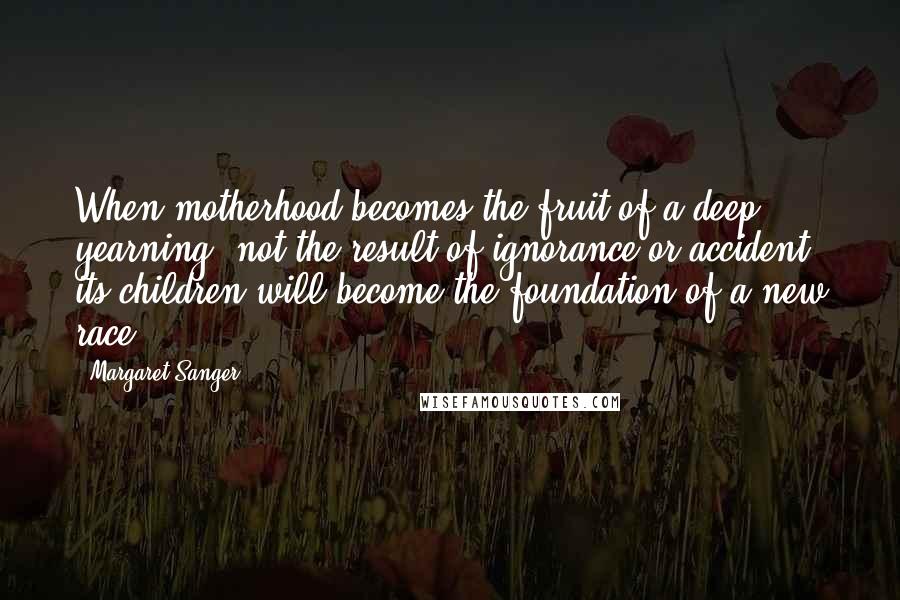 Margaret Sanger Quotes: When motherhood becomes the fruit of a deep yearning, not the result of ignorance or accident, its children will become the foundation of a new race.