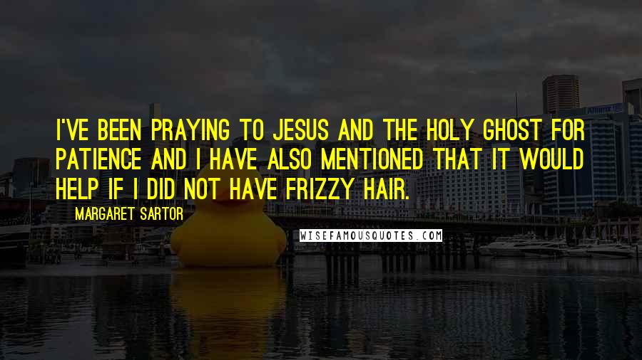 Margaret Sartor Quotes: I've been praying to Jesus and the Holy Ghost for patience and I have also mentioned that it would help if I did not have frizzy hair.