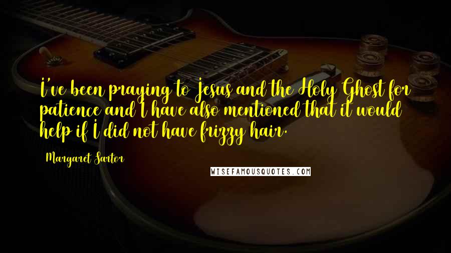 Margaret Sartor Quotes: I've been praying to Jesus and the Holy Ghost for patience and I have also mentioned that it would help if I did not have frizzy hair.