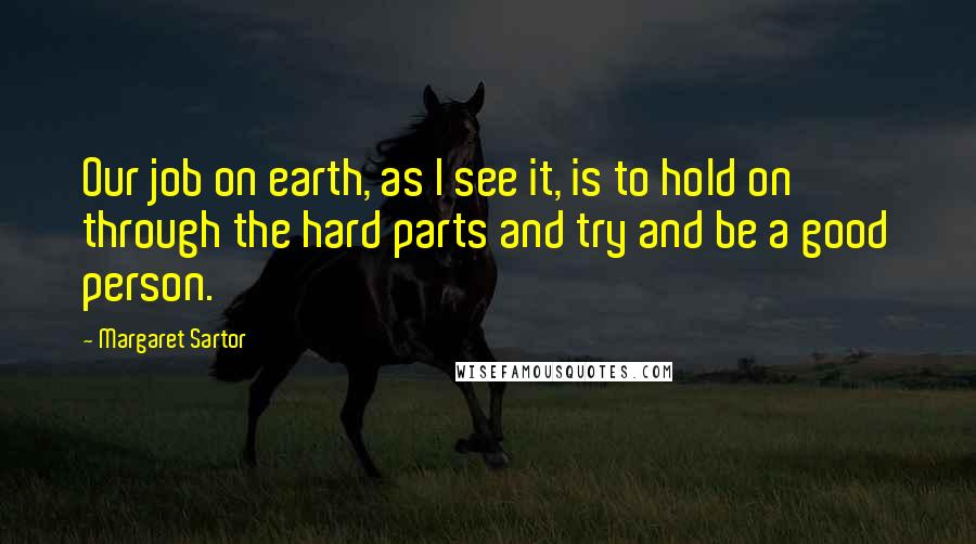 Margaret Sartor Quotes: Our job on earth, as I see it, is to hold on through the hard parts and try and be a good person.