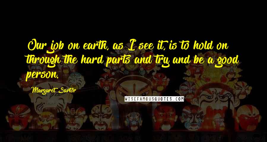 Margaret Sartor Quotes: Our job on earth, as I see it, is to hold on through the hard parts and try and be a good person.