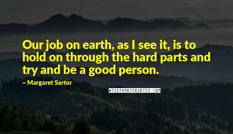 Margaret Sartor Quotes: Our job on earth, as I see it, is to hold on through the hard parts and try and be a good person.