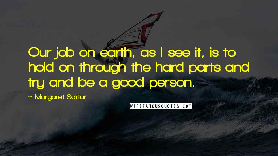 Margaret Sartor Quotes: Our job on earth, as I see it, is to hold on through the hard parts and try and be a good person.