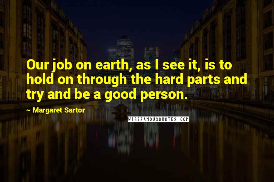 Margaret Sartor Quotes: Our job on earth, as I see it, is to hold on through the hard parts and try and be a good person.