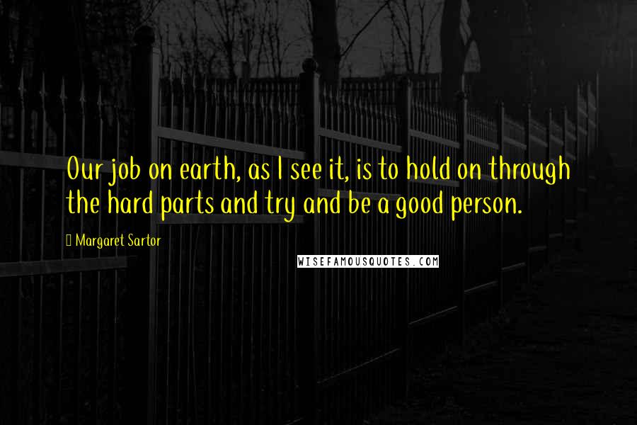 Margaret Sartor Quotes: Our job on earth, as I see it, is to hold on through the hard parts and try and be a good person.