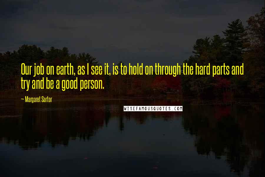 Margaret Sartor Quotes: Our job on earth, as I see it, is to hold on through the hard parts and try and be a good person.