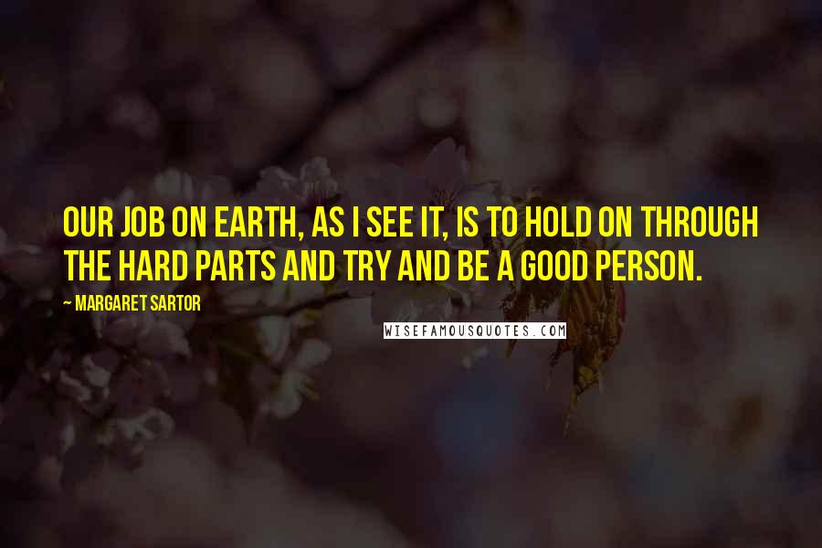 Margaret Sartor Quotes: Our job on earth, as I see it, is to hold on through the hard parts and try and be a good person.