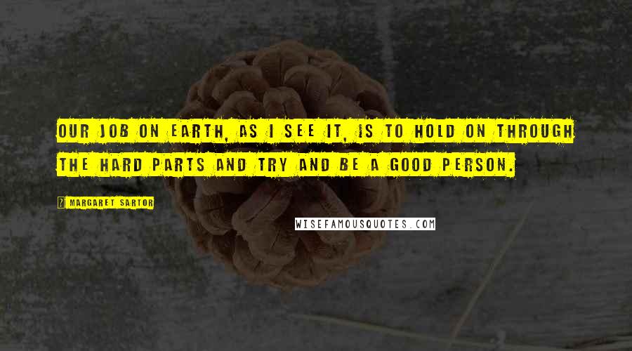 Margaret Sartor Quotes: Our job on earth, as I see it, is to hold on through the hard parts and try and be a good person.