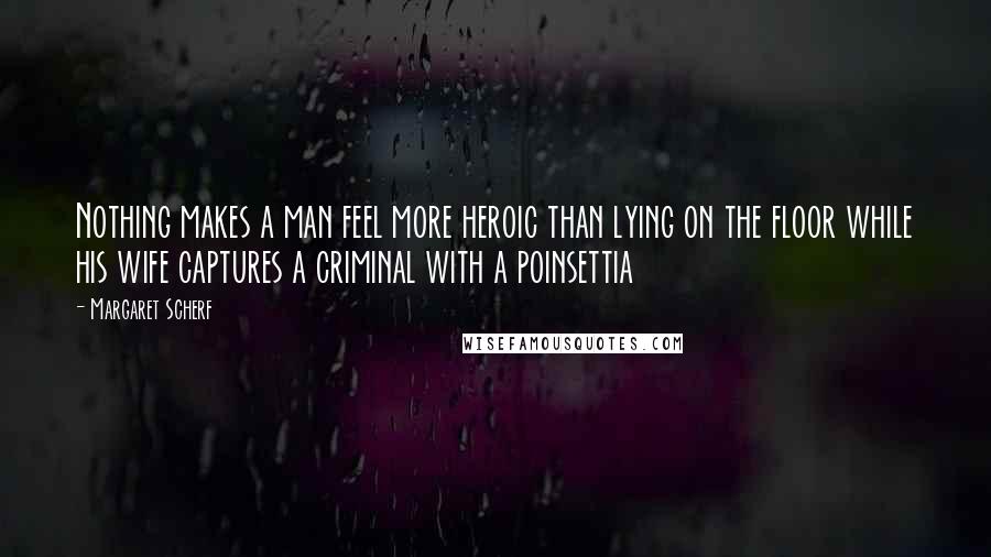 Margaret Scherf Quotes: Nothing makes a man feel more heroic than lying on the floor while his wife captures a criminal with a poinsettia